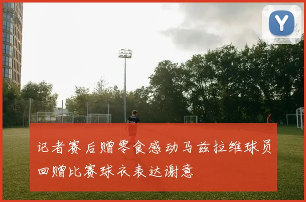 记者赛后赠零食感动马兹拉维球员回赠比赛球衣表达谢意