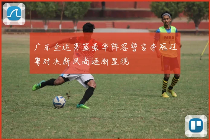 广东全运男篮豪华阵容誓言夺冠辽粤对决新风尚逐渐显现