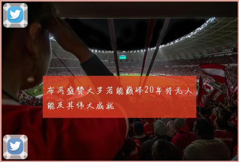 布冯盛赞大罗若能巅峰20年将无人能及其伟大成就