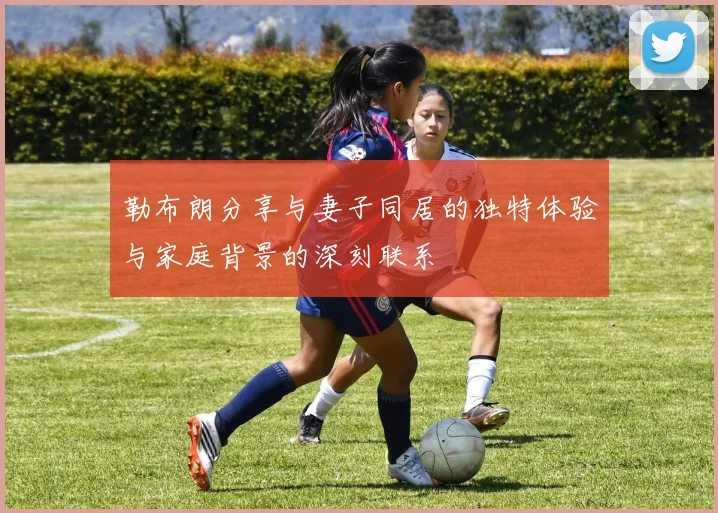 勒布朗分享与妻子同居的独特体验与家庭背景的深刻联系
