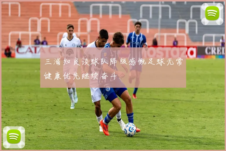 三浦知良谈球队降级感慨足球无常健康优先继续奋斗