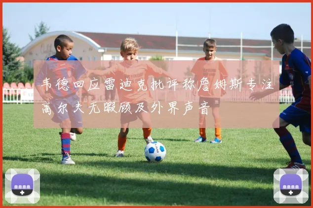韦德回应雷迪克批评称詹姆斯专注高尔夫无暇顾及外界声音