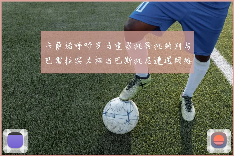 卡萨诺呼吁罗马重召托蒂托纳利与巴雷拉实力相当巴斯托尼遭遇网络暴力